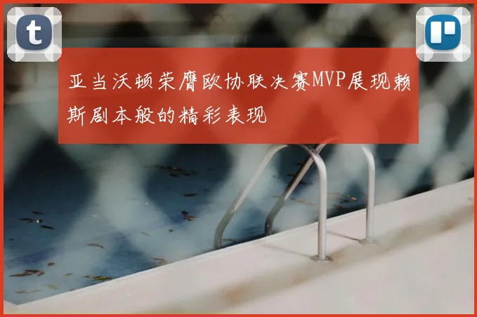 亚当沃顿荣膺欧协联决赛MVP展现赖斯剧本般的精彩表现