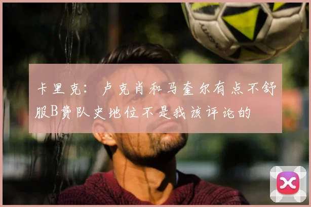 卡里克：卢克肖和马奎尔有点不舒服B费队史地位不是我该评论的