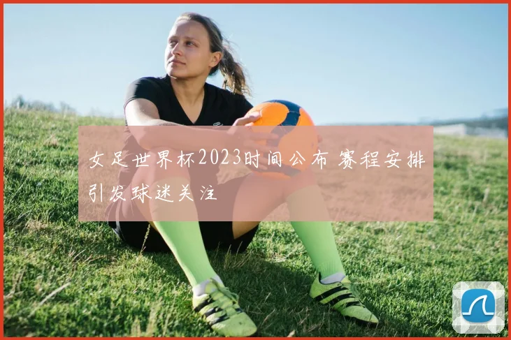 女足世界杯2023时间公布 赛程安排引发球迷关注