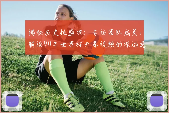 揭秘历史性盛典：专访团队成员，解读90年世界杯开幕视频的深远意义
