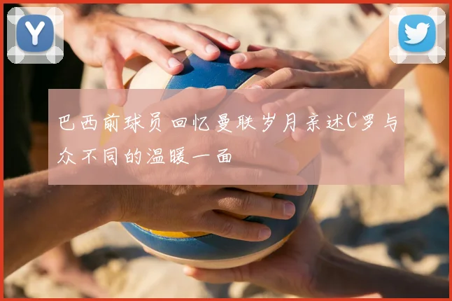 巴西前球员回忆曼联岁月亲述C罗与众不同的温暖一面