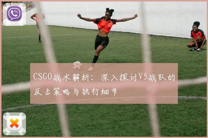 CSGO战术解析：深入探讨V5战队的反击策略与执行细节