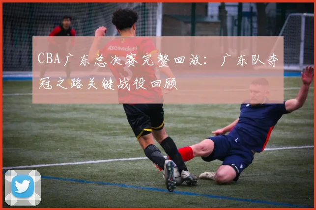 CBA广东总决赛完整回放：广东队夺冠之路关键战役回顾