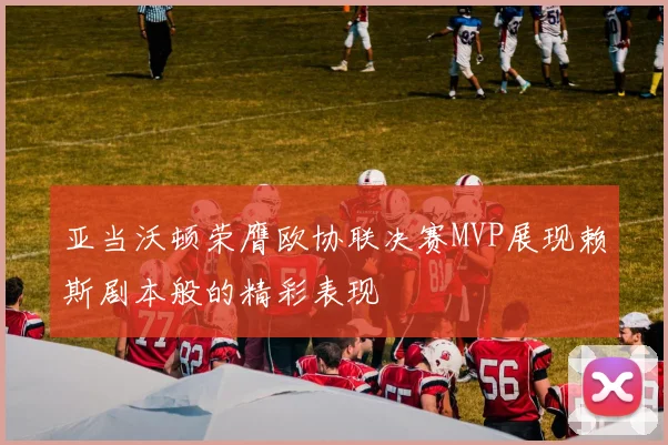 亚当沃顿荣膺欧协联决赛MVP展现赖斯剧本般的精彩表现