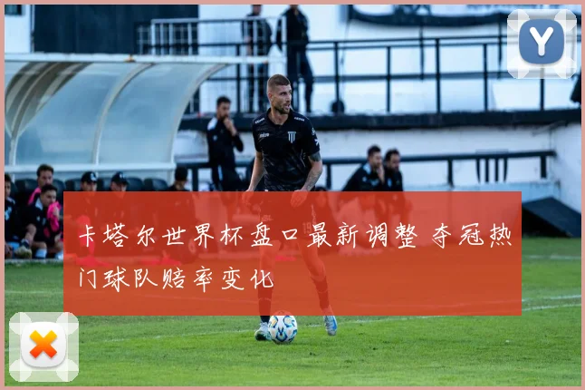 卡塔尔世界杯盘口最新调整 夺冠热门球队赔率变化