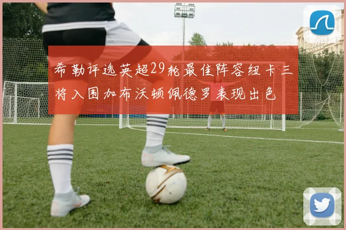 希勒评选英超29轮最佳阵容纽卡三将入围加布沃顿佩德罗表现出色