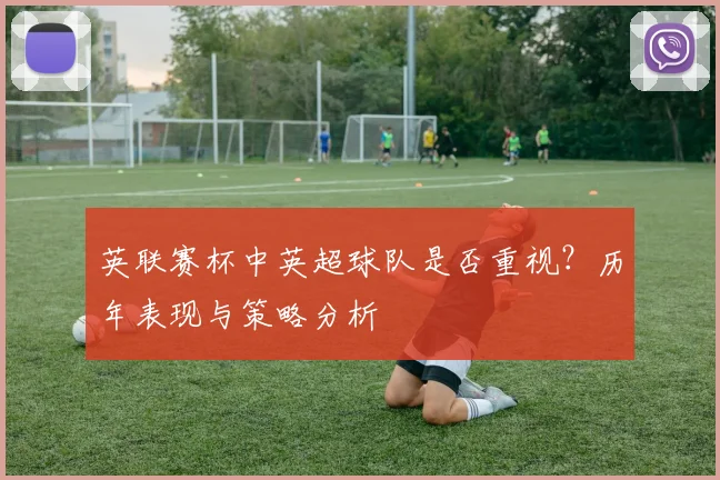英联赛杯中英超球队是否重视？历年表现与策略分析