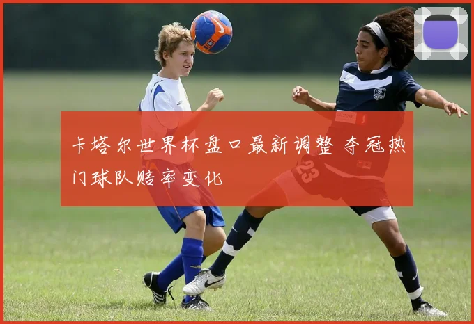 卡塔尔世界杯盘口最新调整 夺冠热门球队赔率变化