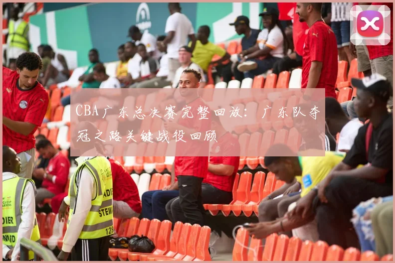 CBA广东总决赛完整回放：广东队夺冠之路关键战役回顾