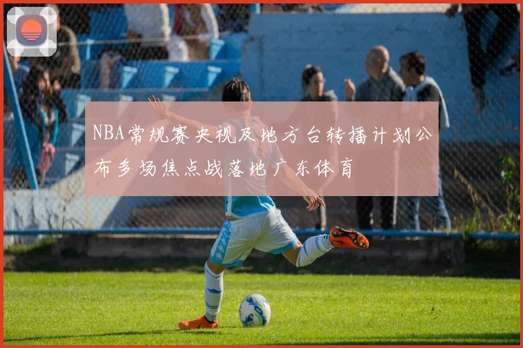 NBA常规赛央视及地方台转播计划公布多场焦点战落地广东体育