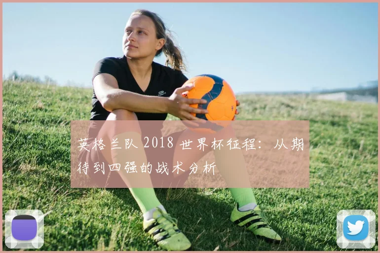 英格兰队 2018 世界杯征程：从期待到四强的战术分析