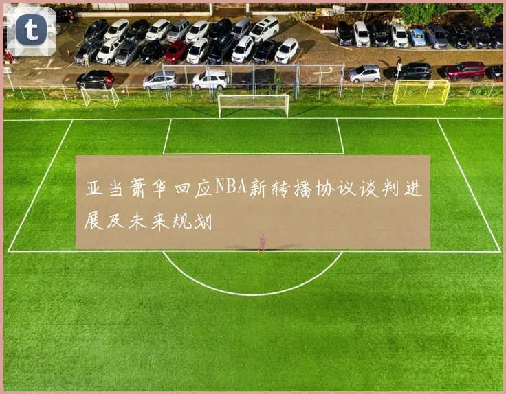 亚当萧华回应NBA新转播协议谈判进展及未来规划