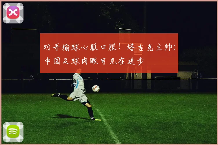对手输球心服口服！塔吉克主帅：中国足球肉眼可见在进步