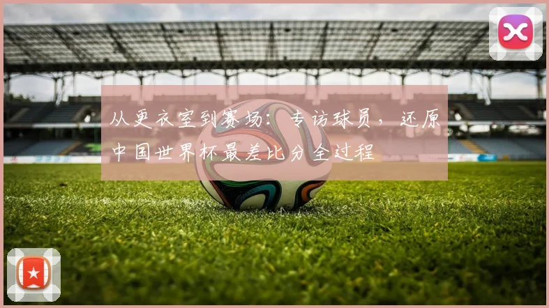 从更衣室到赛场：专访球员，还原中国世界杯最差比分全过程