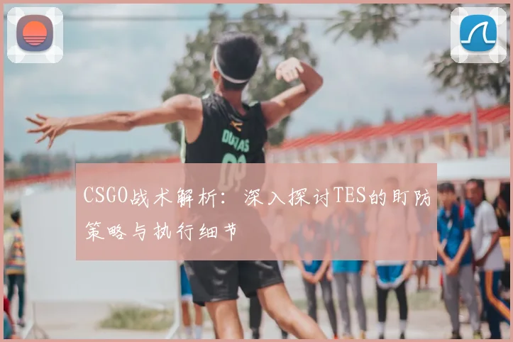 CSGO战术解析：深入探讨TES的盯防策略与执行细节