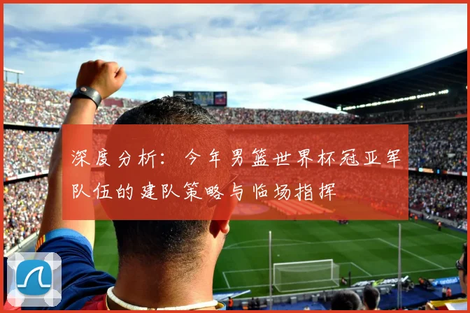 深度分析：今年男篮世界杯冠亚军队伍的建队策略与临场指挥