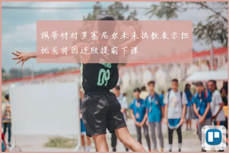 佩蒂特对罗塞尼尔未来执教表示担忧或将因连败提前下课