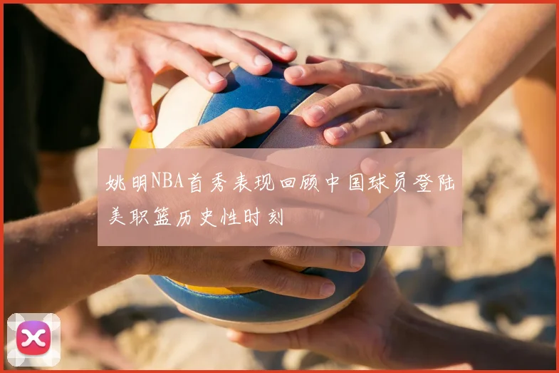 姚明NBA首秀表现回顾中国球员登陆美职篮历史性时刻