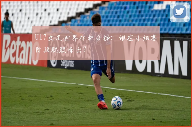 U17女足世界杯积分榜：谁在小组赛阶段脱颖而出？
