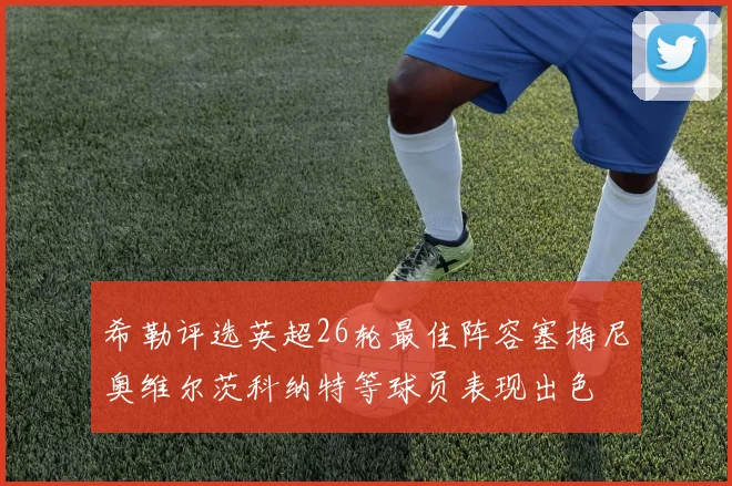 希勒评选英超26轮最佳阵容塞梅尼奥维尔茨科纳特等球员表现出色