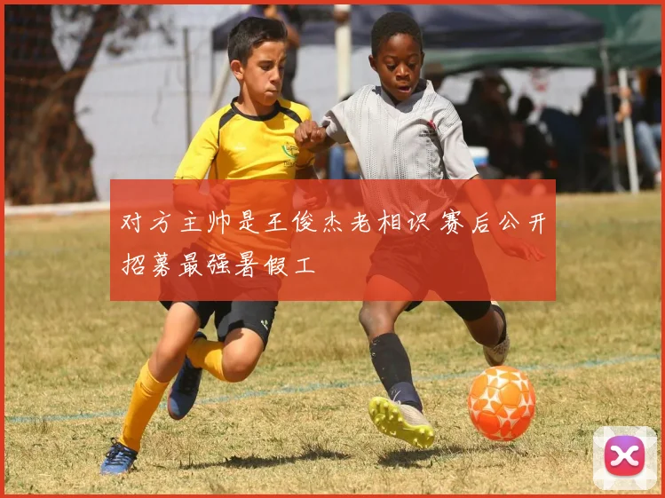 对方主帅是王俊杰老相识 赛后公开招募最强暑假工