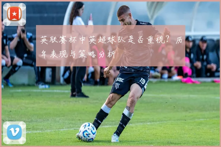 英联赛杯中英超球队是否重视?历年表现与策略分析