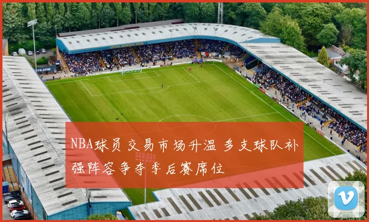 NBA球员交易市场升温 多支球队补强阵容争夺季后赛席位