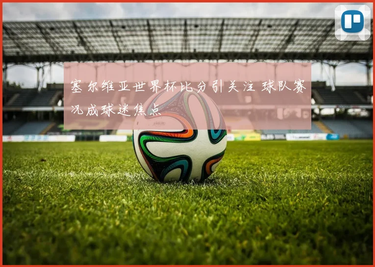 塞尔维亚世界杯比分引关注 球队赛况成球迷焦点