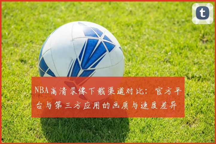 NBA高清录像下载渠道对比:官方平台与第三方应用的画质与速度差异