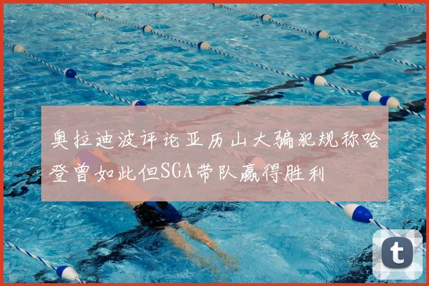 奥拉迪波评论亚历山大骗犯规称哈登曾如此但SGA带队赢得胜利