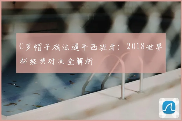 C罗帽子戏法逼平西班牙：2018世界杯经典对决全解析
