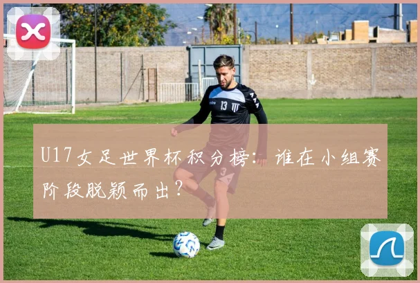 U17女足世界杯积分榜：谁在小组赛阶段脱颖而出？