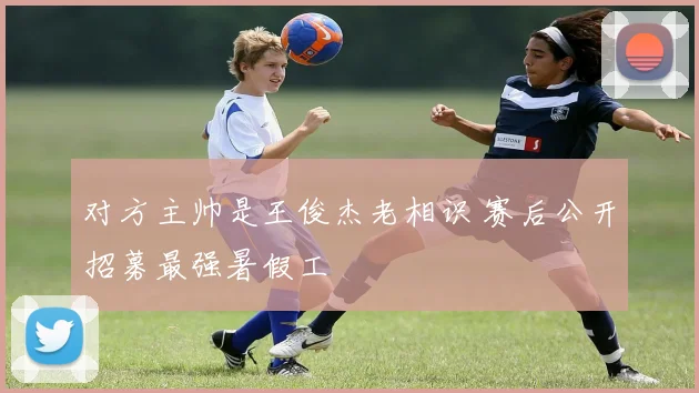 对方主帅是王俊杰老相识 赛后公开招募最强暑假工