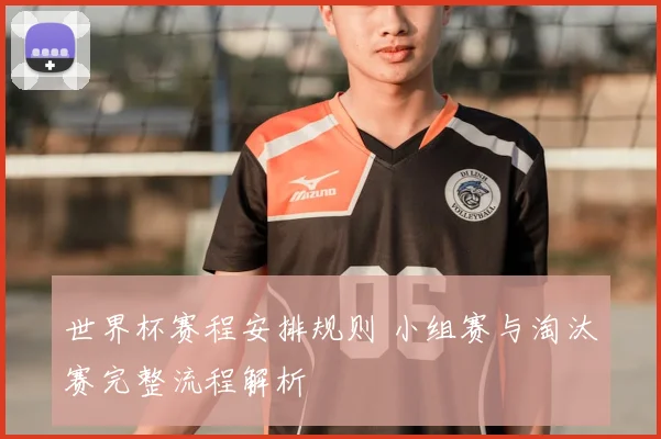 世界杯赛程安排规则 小组赛与淘汰赛完整流程解析