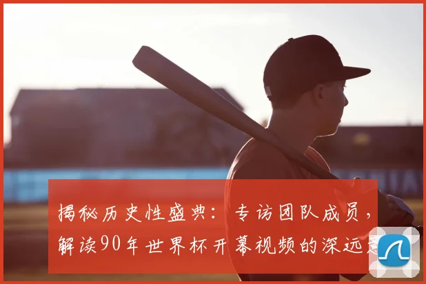 揭秘历史性盛典：专访团队成员，解读90年世界杯开幕视频的深远意义