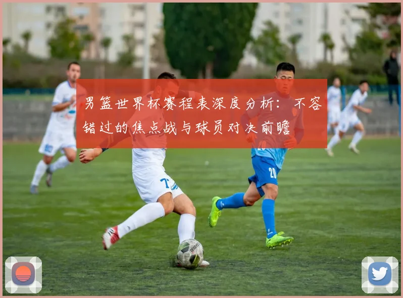 男篮世界杯赛程表深度分析：不容错过的焦点战与球员对决前瞻