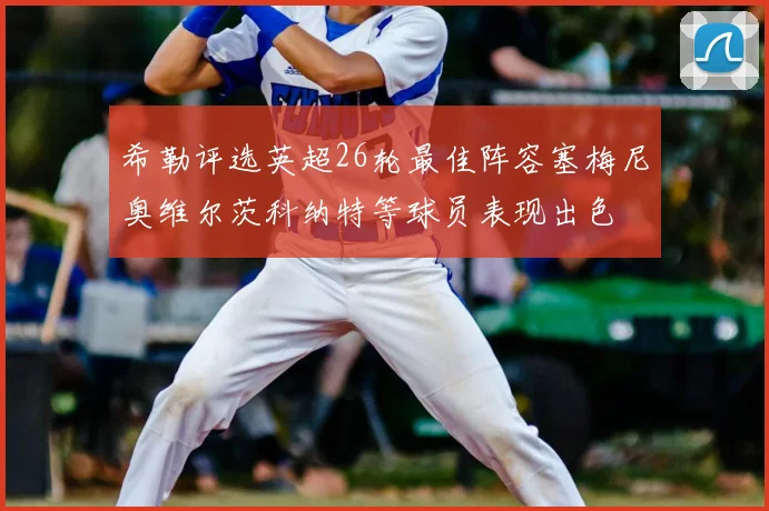 希勒评选英超26轮最佳阵容塞梅尼奥维尔茨科纳特等球员表现出色