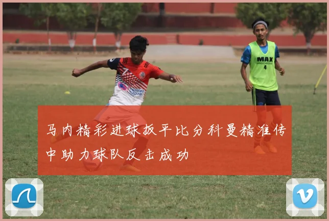 马内精彩进球扳平比分科曼精准传中助力球队反击成功