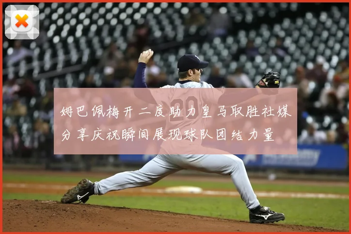 姆巴佩梅开二度助力皇马取胜社媒分享庆祝瞬间展现球队团结力量