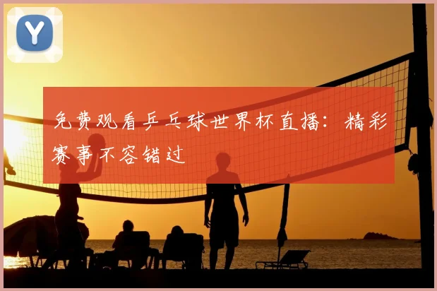 免费观看乒乓球世界杯直播：精彩赛事不容错过
