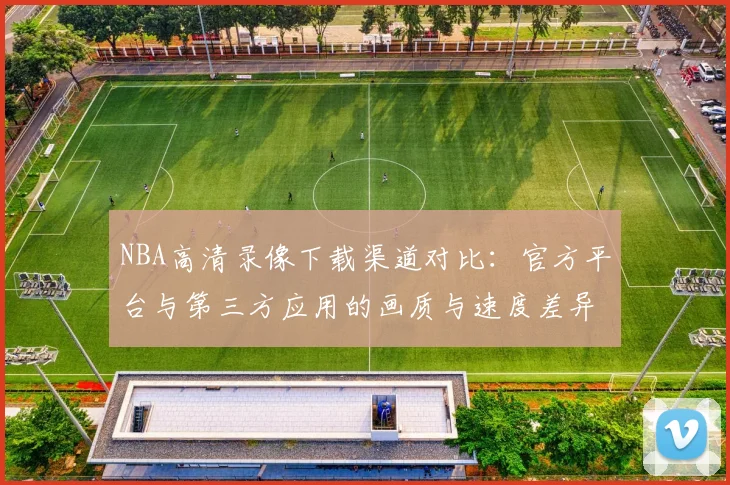 NBA高清录像下载渠道对比:官方平台与第三方应用的画质与速度差异