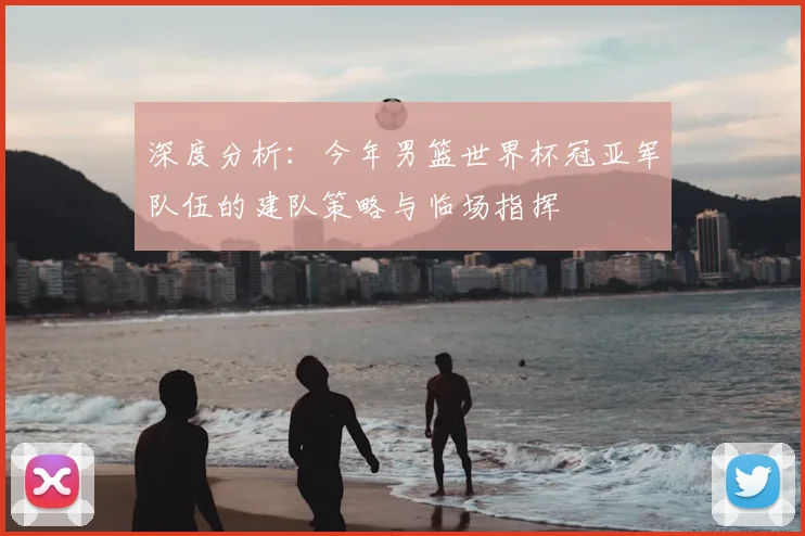 深度分析：今年男篮世界杯冠亚军队伍的建队策略与临场指挥
