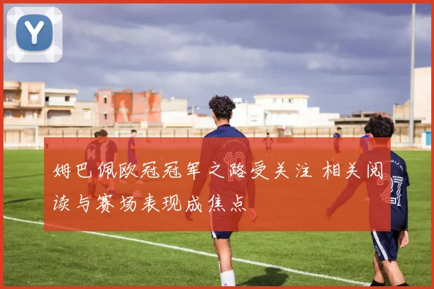 姆巴佩欧冠冠军之路受关注 相关阅读与赛场表现成焦点