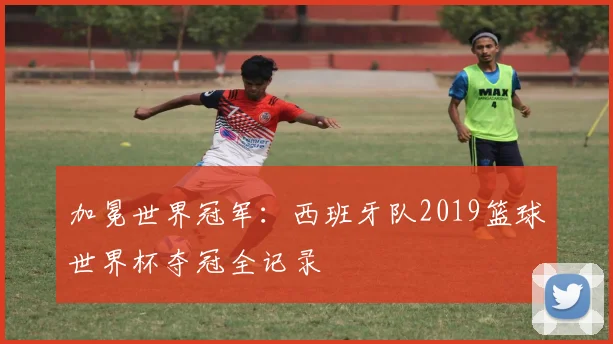 加冕世界冠军：西班牙队2019篮球世界杯夺冠全记录