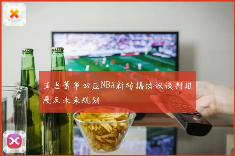 亚当萧华回应NBA新转播协议谈判进展及未来规划