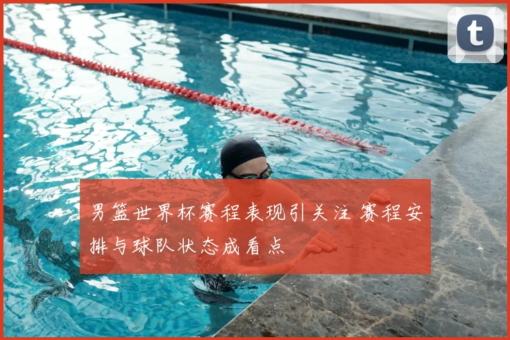 男篮世界杯赛程表现引关注 赛程安排与球队状态成看点