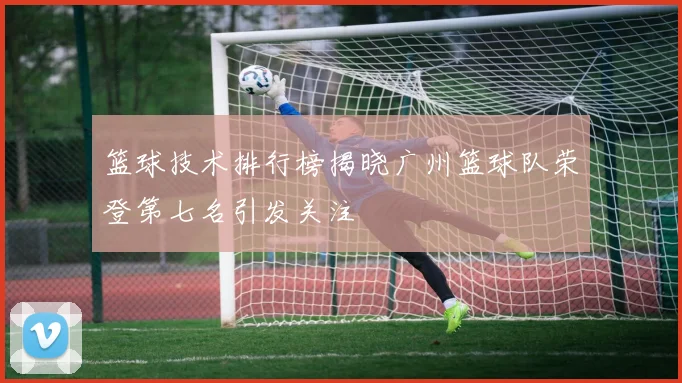 篮球技术排行榜揭晓广州篮球队荣登第七名引发关注