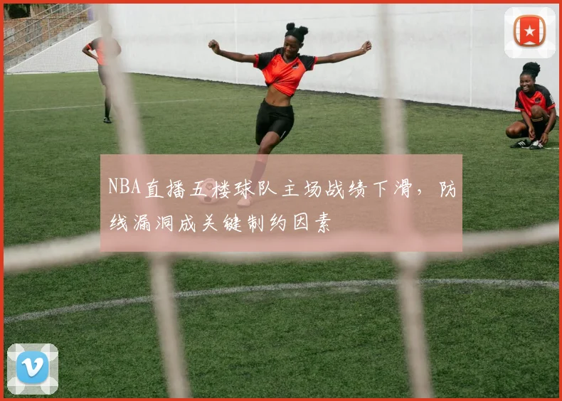 NBA直播五楼球队主场战绩下滑，防线漏洞成关键制约因素