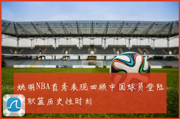 姚明NBA首秀表现回顾中国球员登陆美职篮历史性时刻