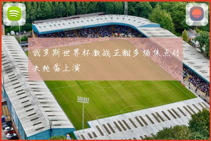 俄罗斯世界杯激战正酣多场焦点对决轮番上演